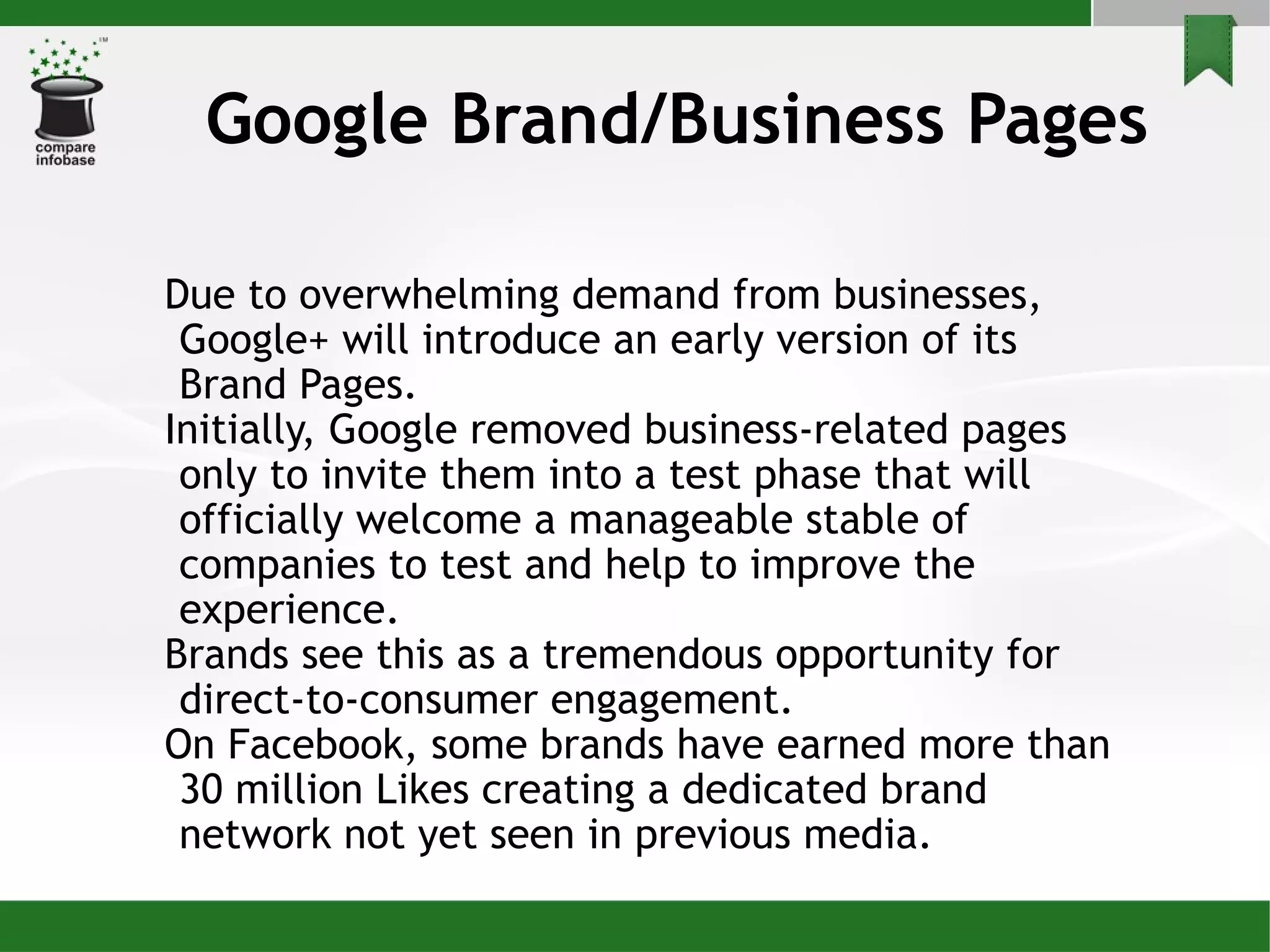 Google Brand/Business Pages Due to overwhelming demand from businesses, Google+ will introduce an early version of its Brand Pages.  Initially, Google removed business-related pages only to invite them into a test phase that will officially welcome a manageable stable of companies to test and help to improve the experience. Brands see this as a tremendous opportunity for direct-to-consumer engagement.  On Facebook, some brands have earned more than 30 million Likes creating a dedicated brand network not yet seen in previous media. 