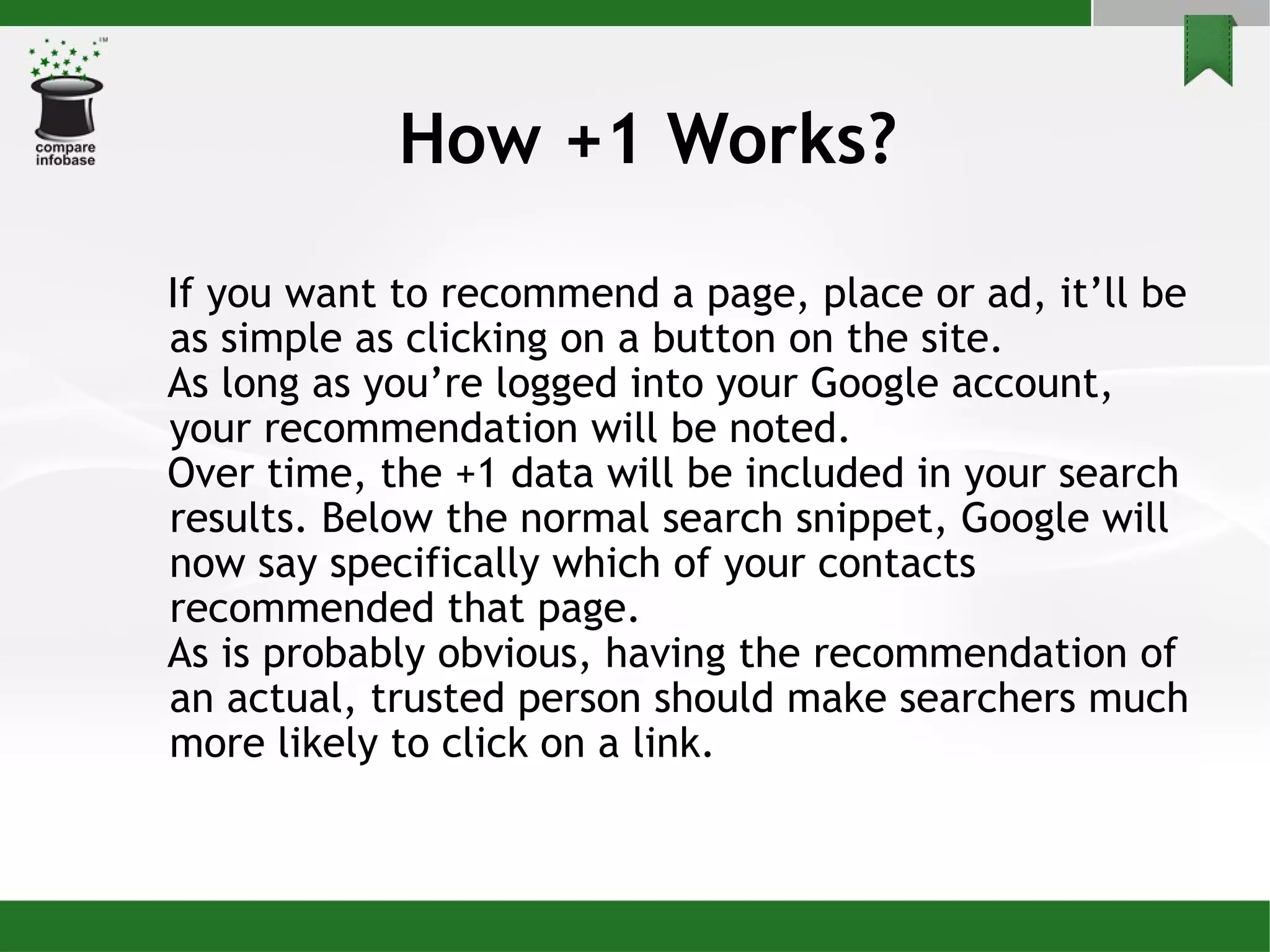 How +1 Works? If you want to recommend a page, place or ad, it’ll be as simple as clicking on a button on the site. As long as you’re logged into your Google account, your recommendation will be noted.  Over time, the +1 data will be included in your search results. Below the normal search snippet, Google will now say specifically which of your contacts recommended that page.  As is probably obvious, having the recommendation of an actual, trusted person should make searchers much more likely to click on a link. 