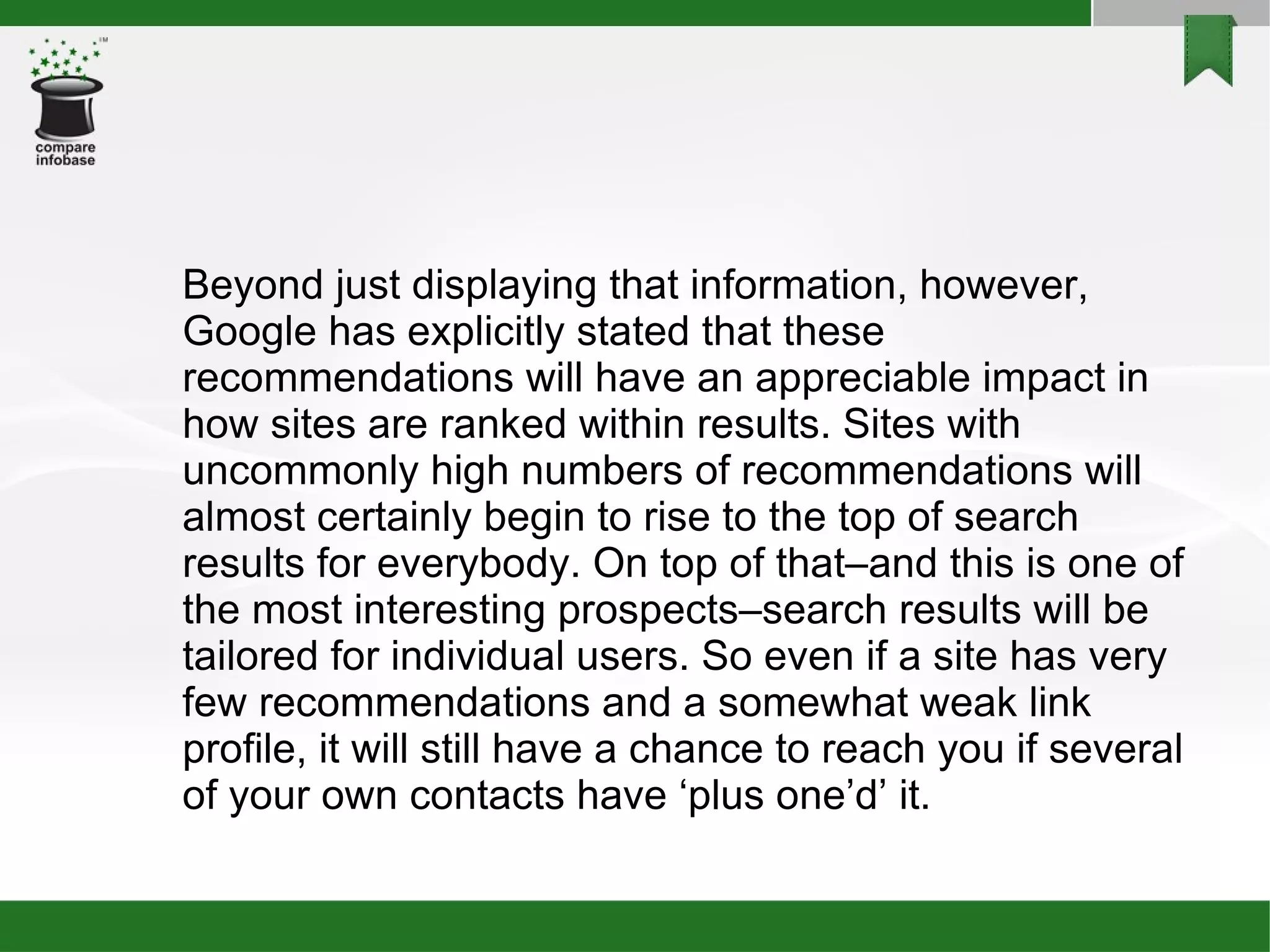 Beyond just displaying that information, however, Google has explicitly stated that these recommendations will have an appreciable impact in how sites are ranked within results. Sites with uncommonly high numbers of recommendations will almost certainly begin to rise to the top of search results for everybody. On top of that–and this is one of the most interesting prospects–search results will be tailored for individual users. So even if a site has very few recommendations and a somewhat weak link profile, it will still have a chance to reach you if several of your own contacts have ‘plus one’d’ it. 