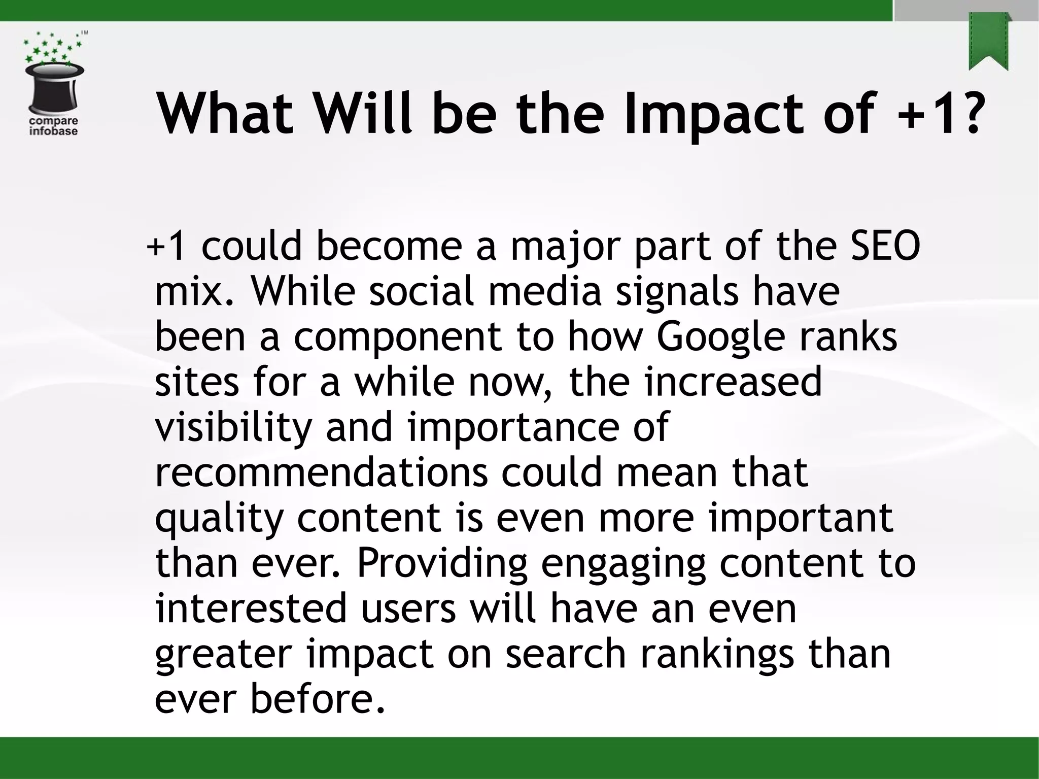 What Will be the Impact of +1? +1 could become a major part of the SEO mix. While social media signals have been a component to how Google ranks sites for a while now, the increased visibility and importance of recommendations could mean that quality content is even more important than ever. Providing engaging content to interested users will have an even greater impact on search rankings than ever before. 