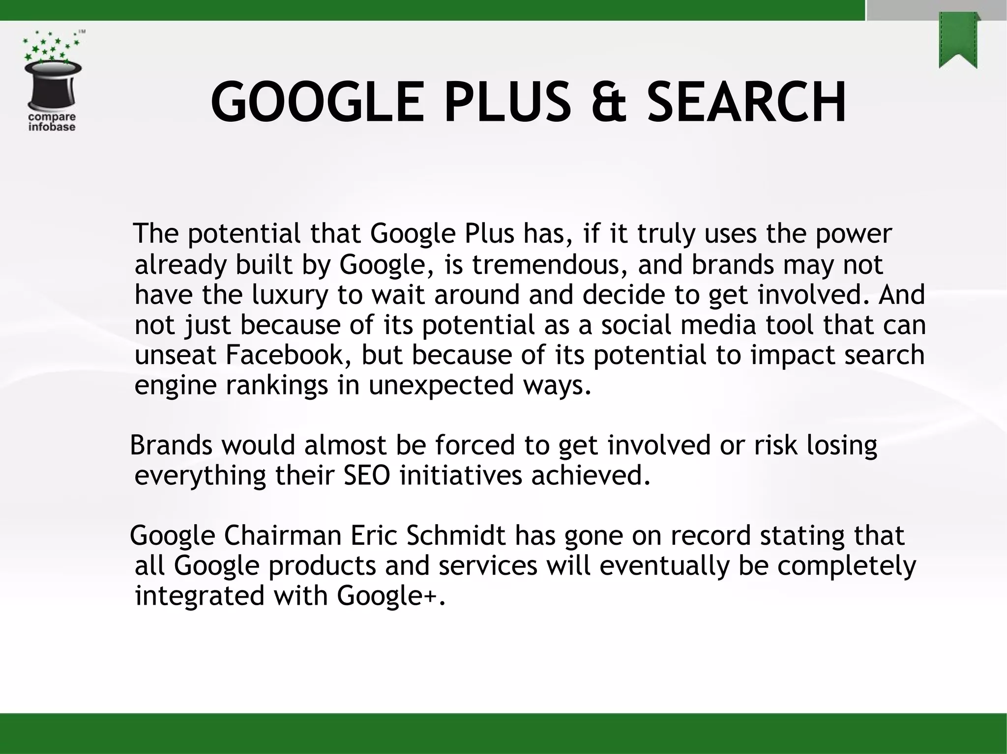GOOGLE PLUS & SEARCH The potential that Google Plus has, if it truly uses the power already built by Google, is tremendous, and brands may not have the luxury to wait around and decide to get involved. And not just because of its potential as a social media tool that can unseat Facebook, but because of its potential to impact search engine rankings in unexpected ways. Brands would almost be forced to get involved or risk losing everything their SEO initiatives achieved.  Google Chairman Eric Schmidt has gone on record stating that all Google products and services will eventually be completely integrated with Google+. 