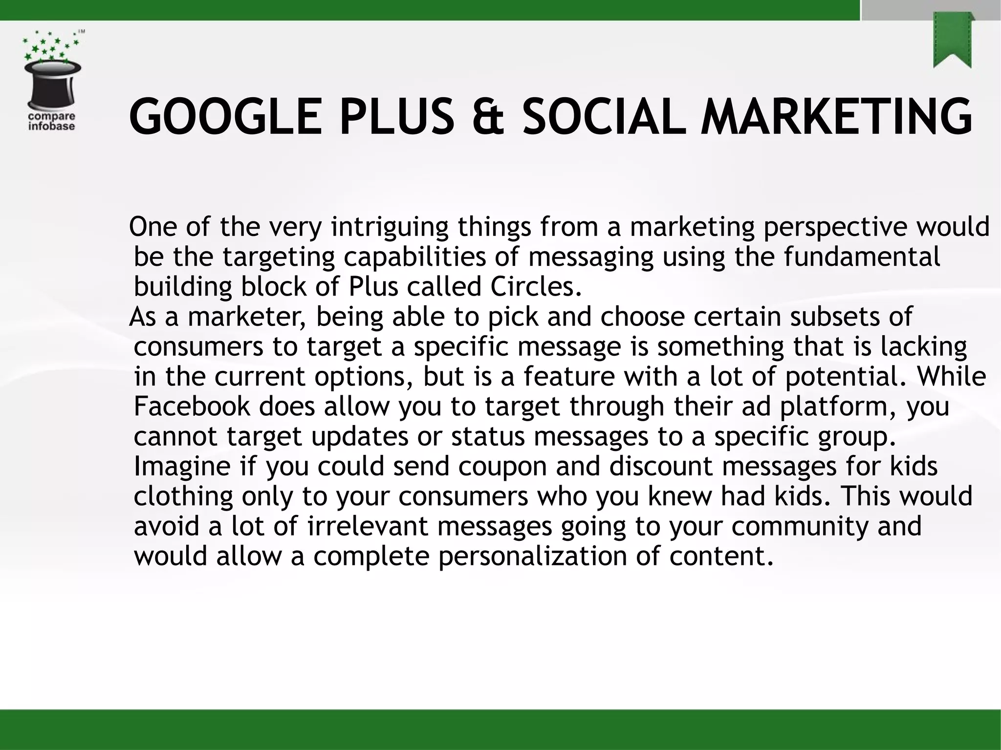 GOOGLE PLUS & SOCIAL MARKETING One of the very intriguing things from a marketing perspective would be the targeting capabilities of messaging using the fundamental building block of Plus called Circles. As a marketer, being able to pick and choose certain subsets of consumers to target a specific message is something that is lacking in the current options, but is a feature with a lot of potential. While Facebook does allow you to target through their ad platform, you cannot target updates or status messages to a specific group. Imagine if you could send coupon and discount messages for kids clothing only to your consumers who you knew had kids. This would avoid a lot of irrelevant messages going to your community and would allow a complete personalization of content. 