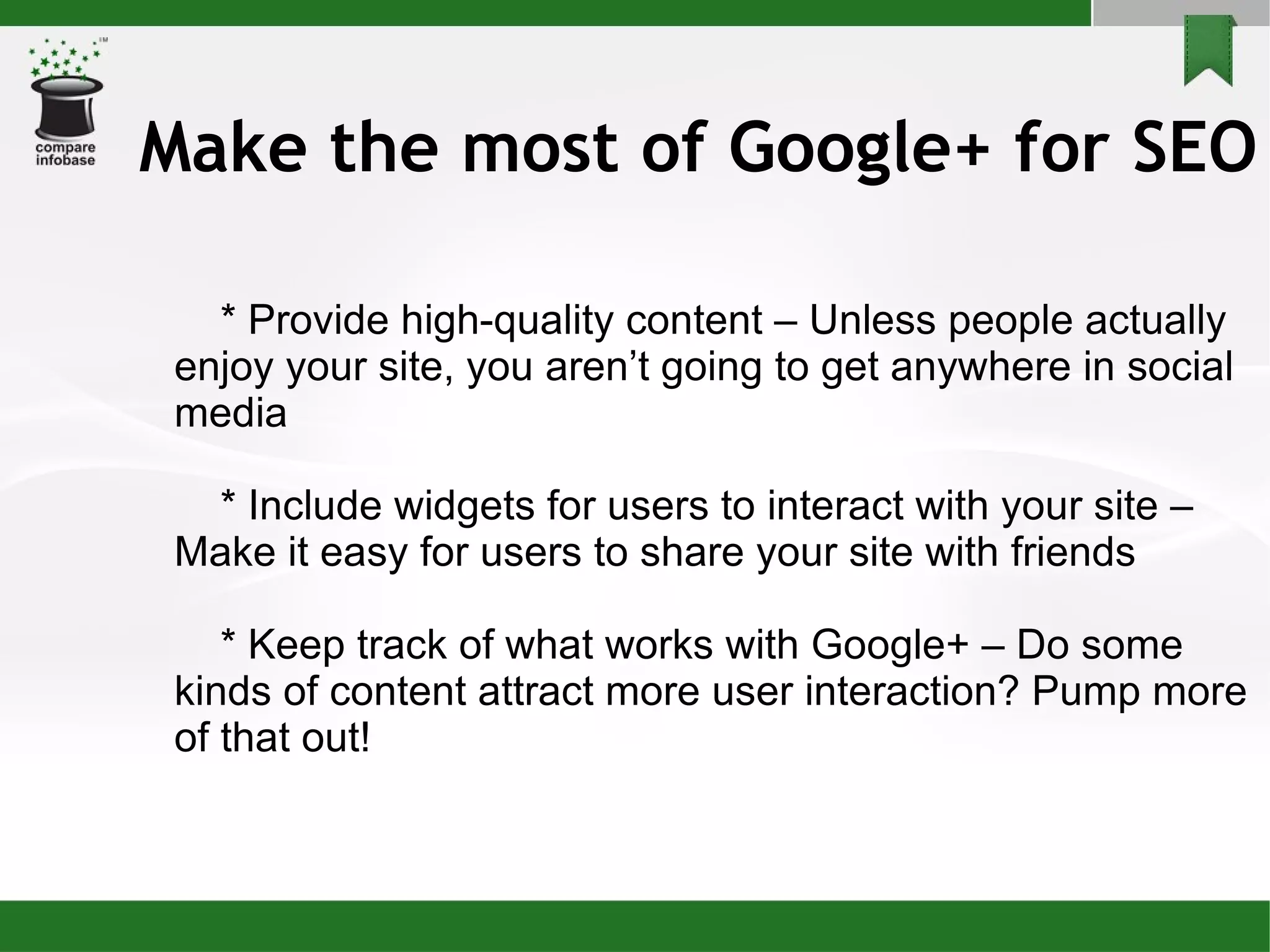 Make the most of Google+ for SEO * Provide high-quality content – Unless people actually enjoy your site, you aren’t going to get anywhere in social media * Include widgets for users to interact with your site – Make it easy for users to share your site with friends * Keep track of what works with Google+ – Do some kinds of content attract more user interaction? Pump more of that out! 