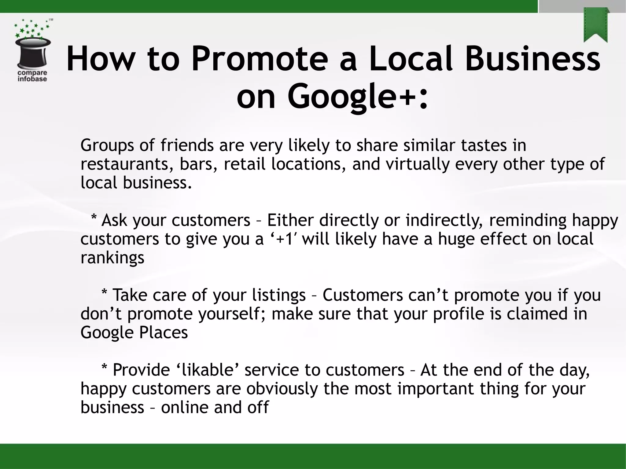 How to Promote a Local Business on Google+: Groups of friends are very likely to share similar tastes in restaurants, bars, retail locations, and virtually every other type of local business. * Ask your customers – Either directly or indirectly, reminding happy customers to give you a ‘+1′ will likely have a huge effect on local rankings * Take care of your listings – Customers can’t promote you if you don’t promote yourself; make sure that your profile is claimed in Google Places * Provide ‘likable’ service to customers – At the end of the day, happy customers are obviously the most important thing for your business – online and off 