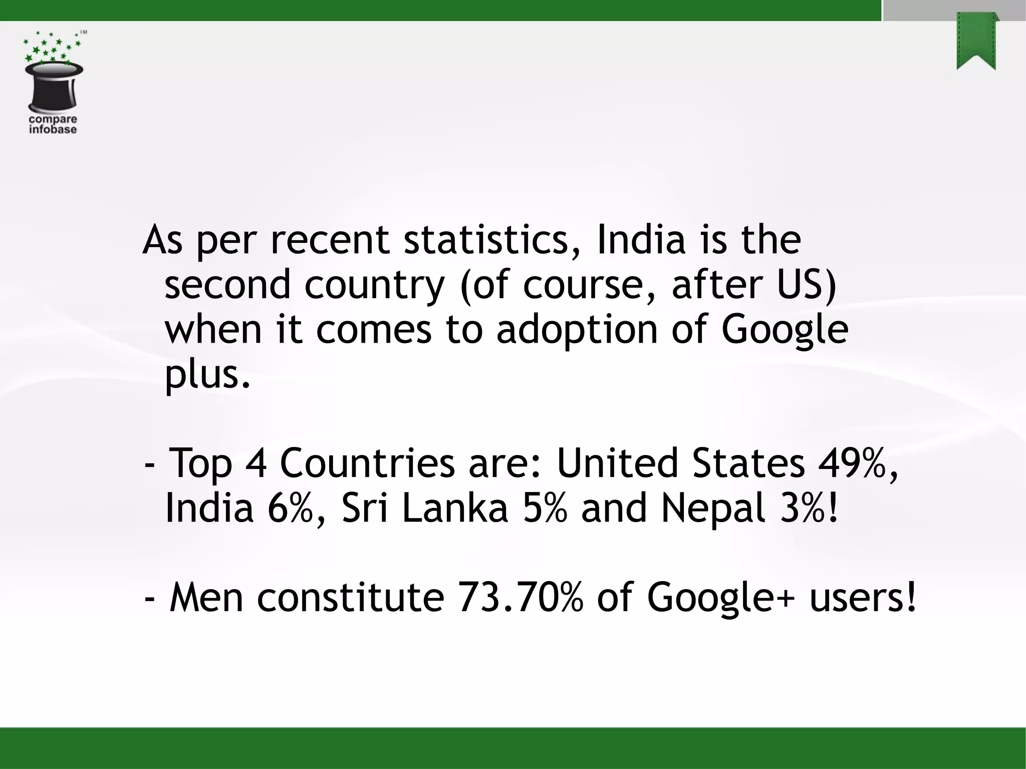 As per recent statistics, India is the second country (of course, after US) when it comes to adoption of Google plus. - Top 4 Countries are: United States 49%, India 6%, Sri Lanka 5% and Nepal 3%! - Men constitute 73.70% of Google+ users!  