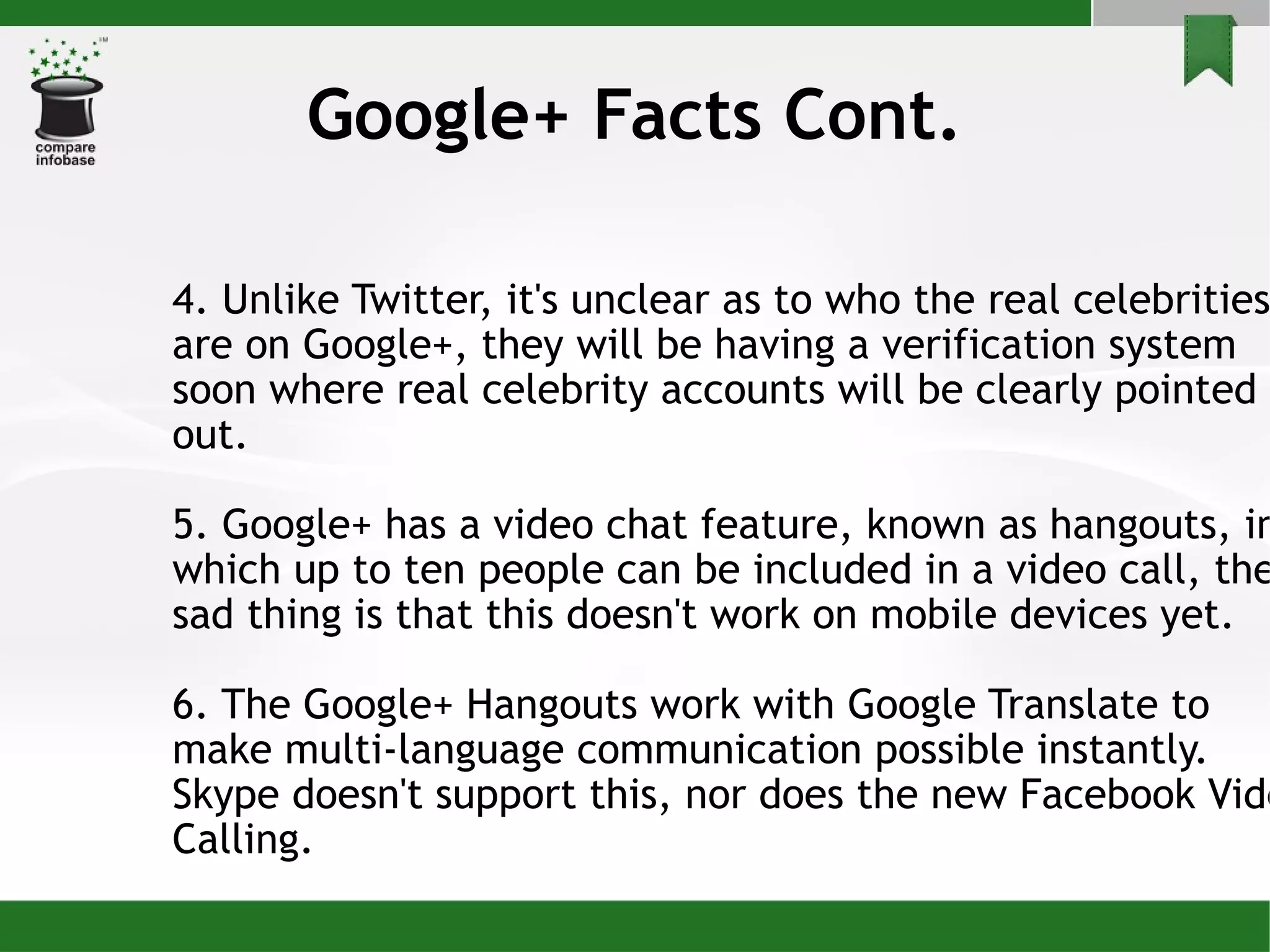 4. Unlike Twitter, it's unclear as to who the real celebrities are on Google+, they will be having a verification system soon where real celebrity accounts will be clearly pointed out. 5. Google+ has a video chat feature, known as hangouts, in which up to ten people can be included in a video call, the sad thing is that this doesn't work on mobile devices yet. 6. The Google+ Hangouts work with Google Translate to make multi-language communication possible instantly. Skype doesn't support this, nor does the new Facebook Video Calling. Google+ Facts Cont. 