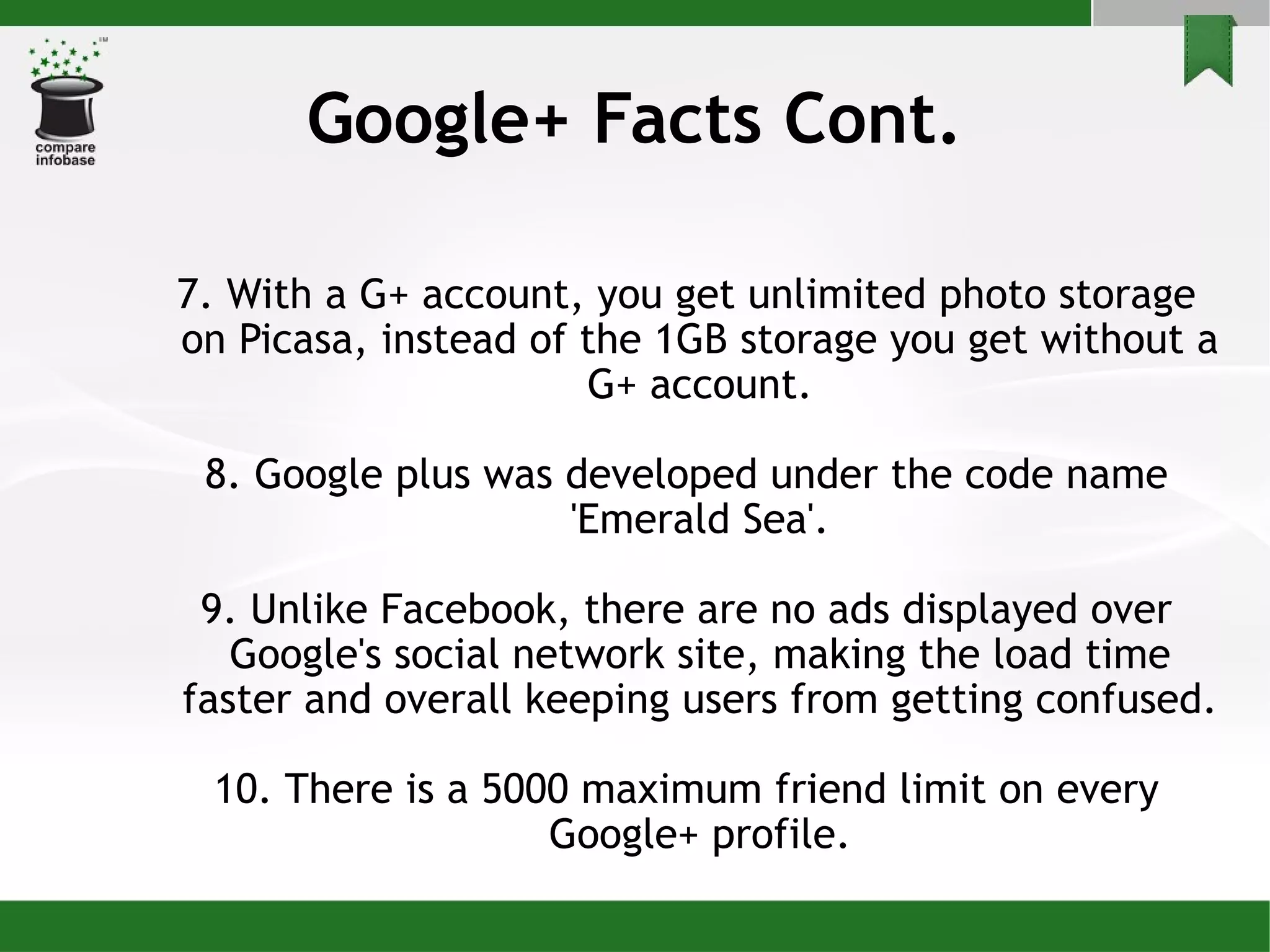 Google+ Facts Cont. 7. With a G+ account, you get unlimited photo storage on Picasa, instead of the 1GB storage you get without a G+ account. 8. Google plus was developed under the code name 'Emerald Sea'. 9. Unlike Facebook, there are no ads displayed over Google's social network site, making the load time faster and overall keeping users from getting confused. 10. There is a 5000 maximum friend limit on every Google+ profile. 