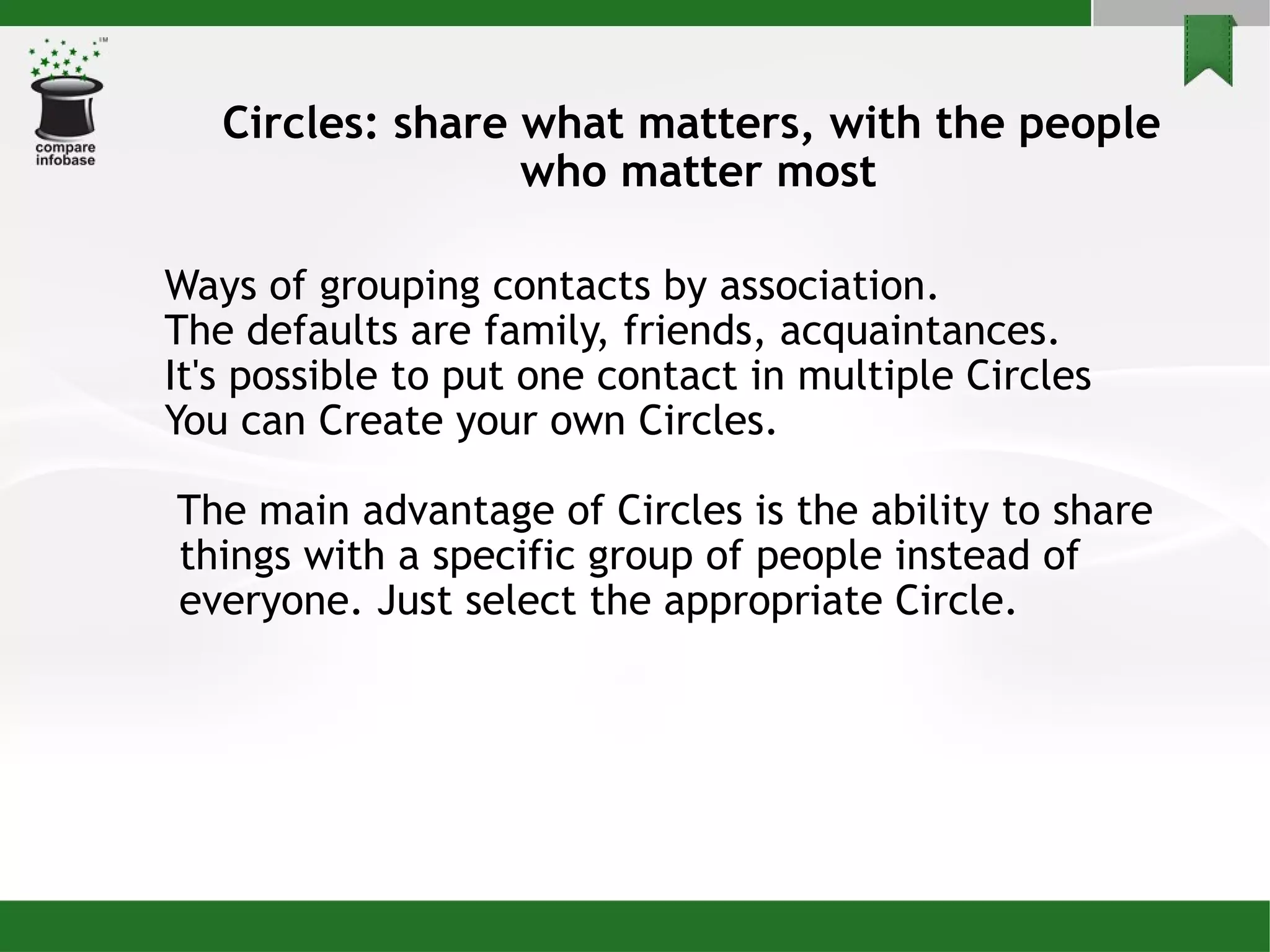Circles: share what matters, with the people  who matter most Ways of grouping contacts by association. The defaults are family, friends, acquaintances.  It's possible to put one contact in multiple Circles You can Create your own Circles. The main advantage of Circles is the ability to share things with a specific group of people instead of everyone. Just select the appropriate Circle. 