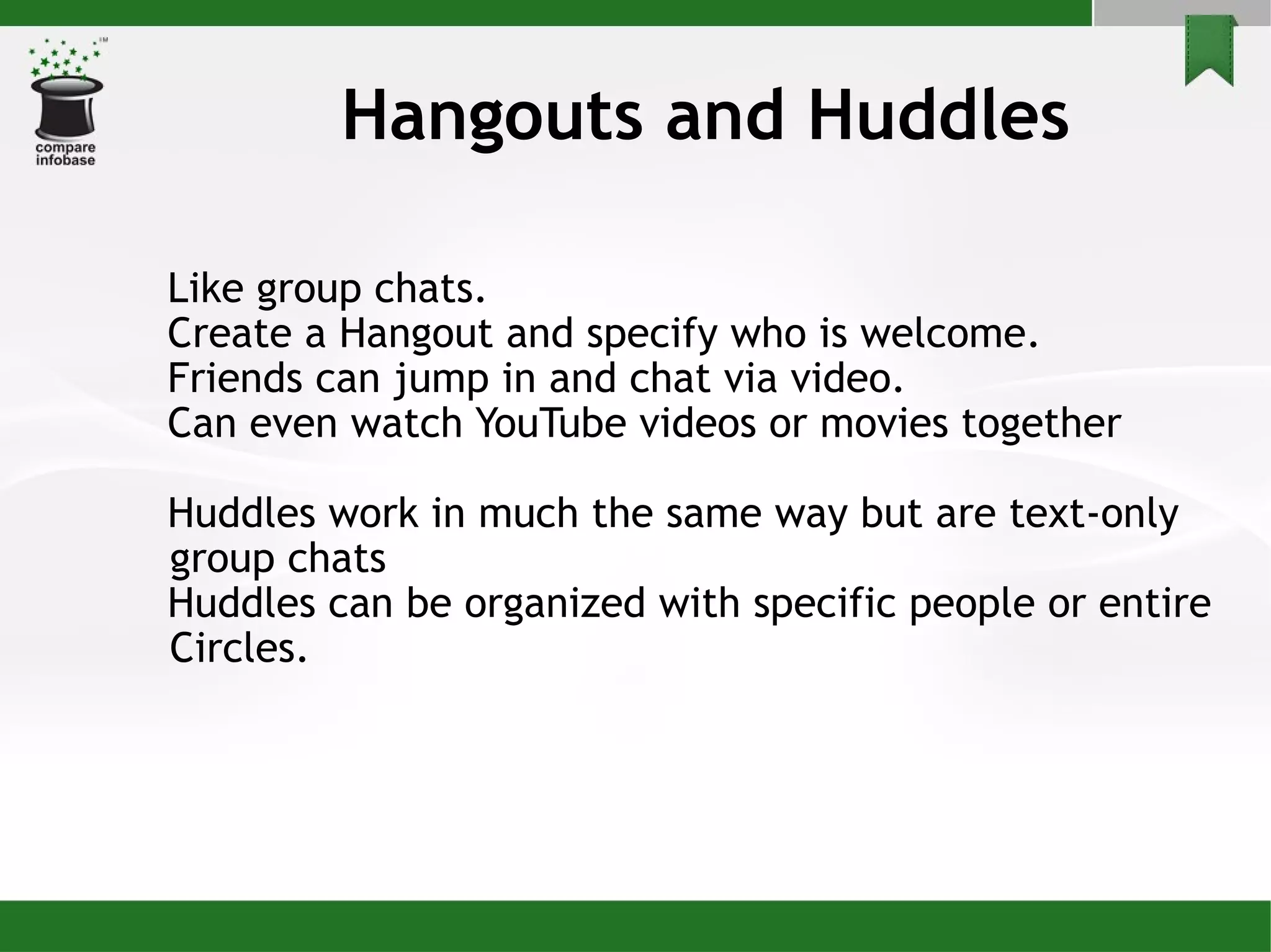 Hangouts and Huddles Like group chats.  Create a Hangout and specify who is welcome.  Friends can jump in and chat via video.  Can even watch YouTube videos or movies together Huddles work in much the same way but are text-only group chats Huddles can be organized with specific people or entire Circles. 