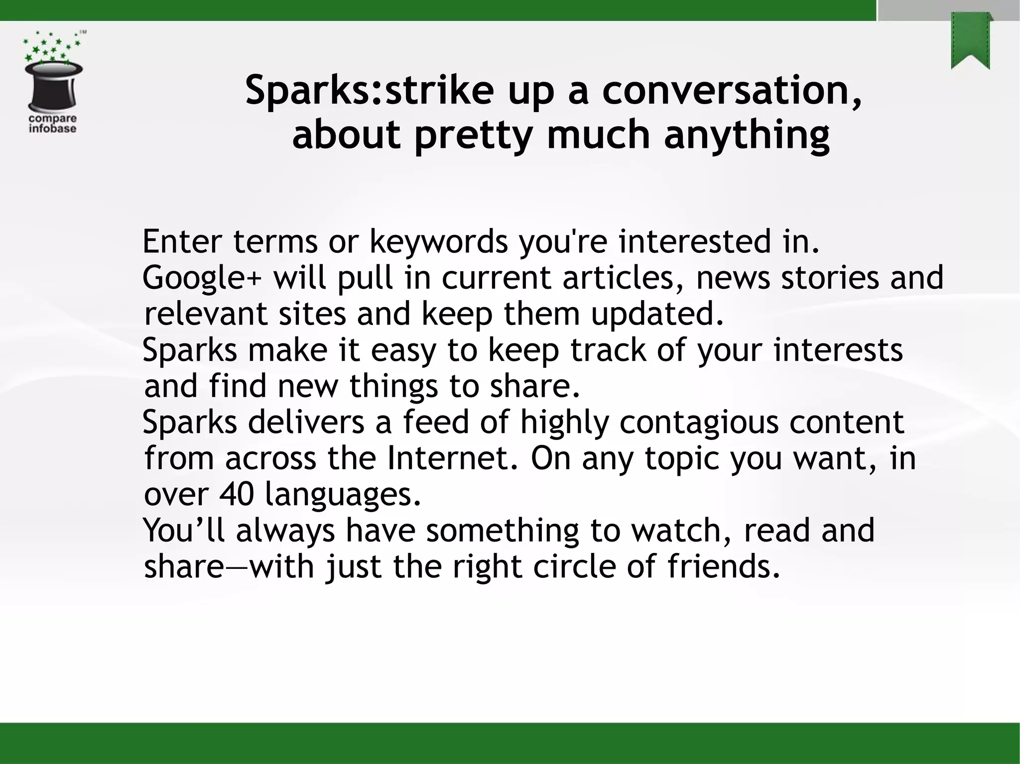 Sparks:strike up a conversation,  about pretty much anything Enter terms or keywords you're interested in. Google+ will pull in current articles, news stories and relevant sites and keep them updated.  Sparks make it easy to keep track of your interests and find new things to share.  Sparks delivers a feed of highly contagious content from across the Internet. On any topic you want, in over 40 languages.  You’ll always have something to watch, read and share—with just the right circle of friends. 