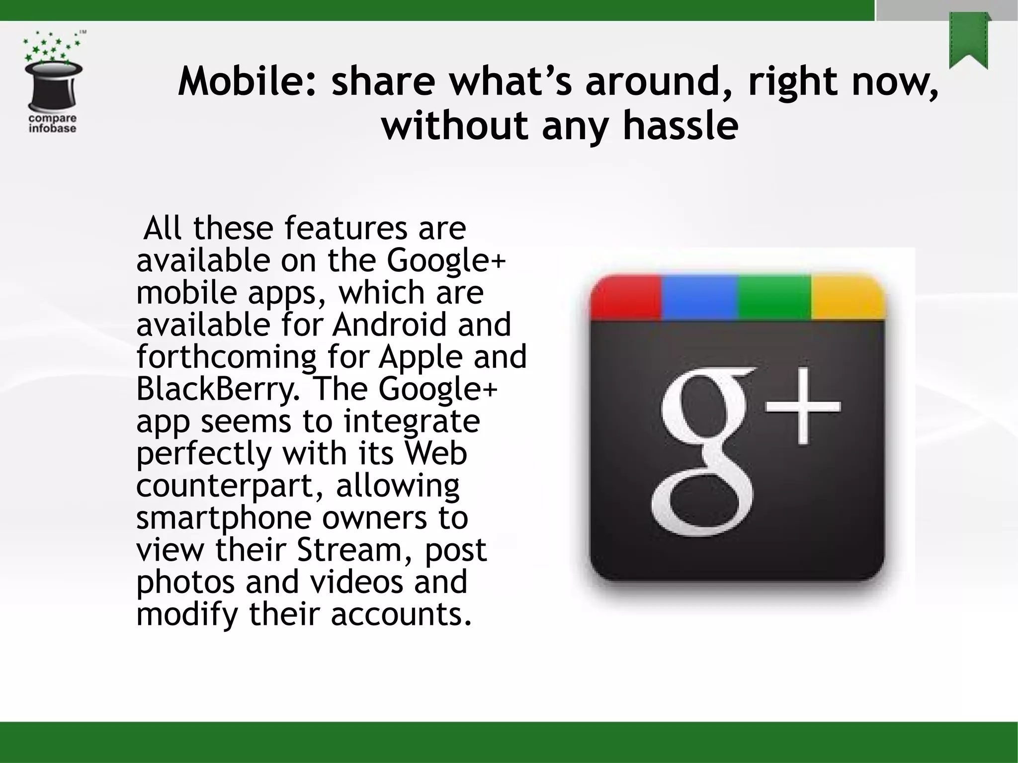 Mobile: share what’s around, right now, without any hassle All these features are available on the Google+ mobile apps, which are available for Android and forthcoming for Apple and BlackBerry. The Google+ app seems to integrate perfectly with its Web counterpart, allowing smartphone owners to view their Stream, post photos and videos and modify their accounts. 