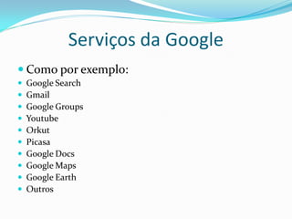 Serviços da Google
 Como por exemplo:
   Google Search
   Gmail
   Google Groups
   Youtube
   Orkut
   Picasa
   Google Docs
   Google Maps
   Google Earth
   Outros
 