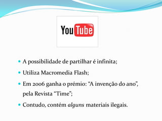  A possibilidade de partilhar é infinita;

 Utiliza Macromedia Flash;

 Em 2006 ganha o prémio: “A invenção do ano”,
  pela Revista “Time”;
 Contudo, contém alguns materiais ilegais.
 