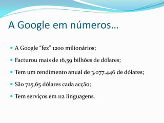 A Google em números…
 A Google “fez” 1200 milionários;

 Facturou mais de 16,59 bilhões de dólares;

 Tem um rendimento anual de 3.077.446 de dólares;

 São 725,65 dólares cada acção;

 Tem serviços em 112 linguagens.
 