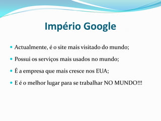 Império Google
 Actualmente, é o site mais visitado do mundo;

 Possui os serviços mais usados no mundo;

 É a empresa que mais cresce nos EUA;

 E é o melhor lugar para se trabalhar NO MUNDO!!!
 