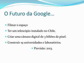 O Futuro da Google…
 Filmar o espaço

 Ter um telescópio instalado no Chile.

 Criar uma câmara digital de 3 biliões de pixel.

 Construir 19 universidades e laboratórios.

                      Previsão: 2013.
 