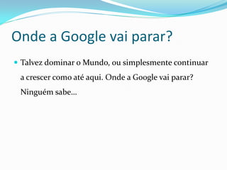 Onde a Google vai parar?
 Talvez dominar o Mundo, ou simplesmente continuar
 a crescer como até aqui. Onde a Google vai parar?
 Ninguém sabe…
 