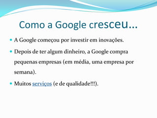 Como a Google cresceu…
 A Google começou por investir em inovações.

 Depois de ter algum dinheiro, a Google compra
  pequenas empresas (em média, uma empresa por
  semana).

 Muitos serviços (e de qualidade!!!).
 