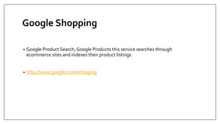 Google Shopping
• Google Product Search, Google Products this service searches through
ecommerce sites and indexes their product listings.
• http://www.google.com/shopping
 
