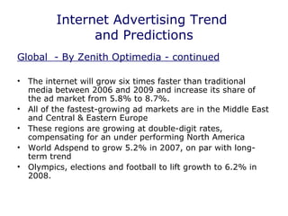 Internet Advertising Trend  and Predictions Global  - By Zenith Optimedia - continued The internet will grow six times faster than traditional media between 2006 and 2009 and increase its share of the ad market from 5.8% to 8.7%. All of the fastest-growing ad markets are in the Middle East and Central & Eastern Europe These regions are growing at double-digit rates, compensating for an under performing North America World Adspend to grow 5.2% in 2007, on par with long-term trend Olympics, elections and football to lift growth to 6.2% in 2008. 