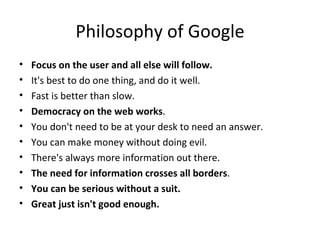 Philosophy of Google Focus on the user and all else will follow. It's best to do one thing, and do it well. Fast is better than slow. Democracy on the web works . You don't need to be at your desk to need an answer. You can make money without doing evil. There's always more information out there. The need for information crosses all borders . You can be serious without a suit. Great just isn't good enough. 