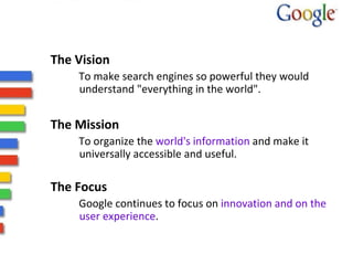 The Vision  To make search engines so powerful they would understand "everything in the world".  The Mission  To organize the  world's information  and make it universally accessible and useful. The Focus Google continues to focus on  innovation and on the user experience . 