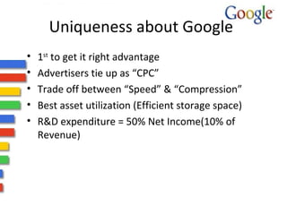Uniqueness about Google 1 st  to get it right advantage Advertisers tie up as “CPC” Trade off between “Speed” & “Compression” Best asset utilization (Efficient storage space) R&D expenditure = 50% Net Income(10% of Revenue) 