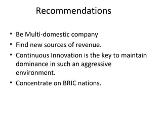Recommendations Be Multi-domestic company Find new sources of revenue. Continuous Innovation is the key to maintain dominance in such an aggressive environment. Concentrate on BRIC nations. 