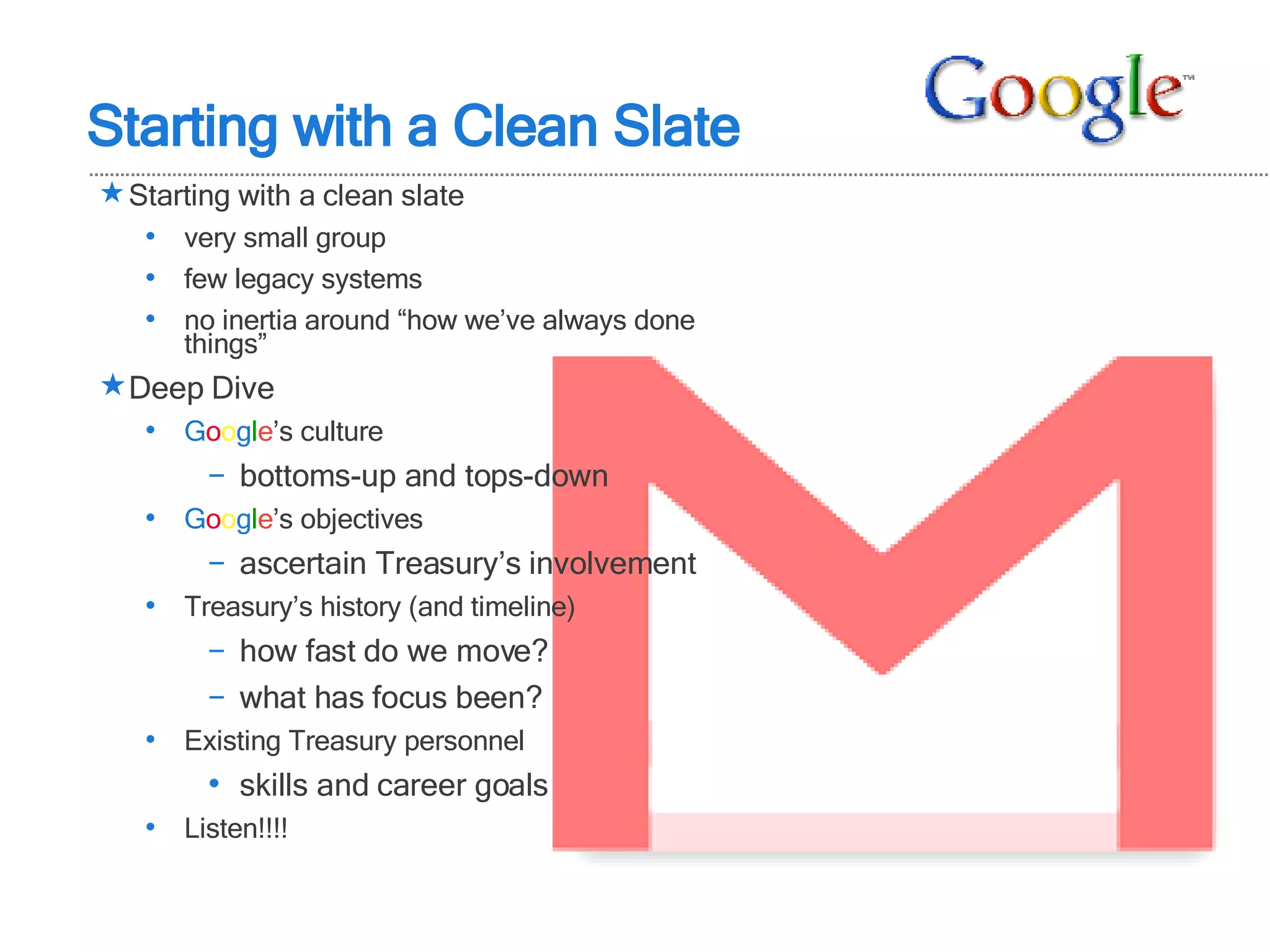 Starting with a clean slate very small group few legacy systems no inertia around “how we’ve always done things”  Deep Dive G o o g l e ’s culture bottoms-up and tops-down G o o g l e ’s objectives ascertain Treasury’s involvement Treasury’s history (and timeline) how fast do we move? what has focus been? Existing Treasury personnel skills and career goals Listen!!!! Starting with a Clean Slate 