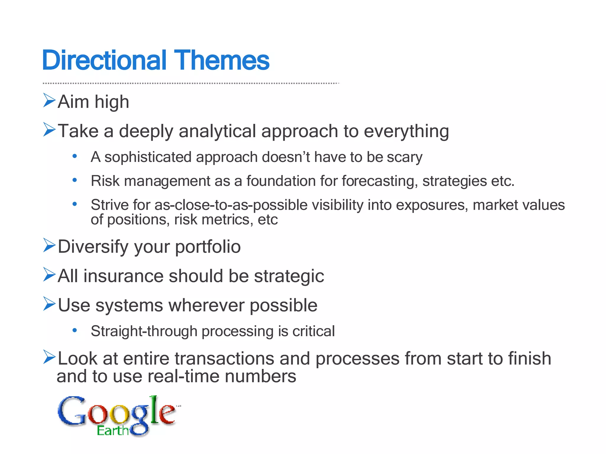 Aim high Take a deeply analytical approach to everything A sophisticated approach doesn’t have to be scary Risk management as a foundation for forecasting, strategies etc. Strive for as-close-to-as-possible visibility into exposures, market values of positions, risk metrics, etc Diversify your portfolio All insurance should be strategic Use systems wherever possible Straight-through processing is critical  Look at entire transactions and processes from start to finish and to use real-time numbers Directional Themes 