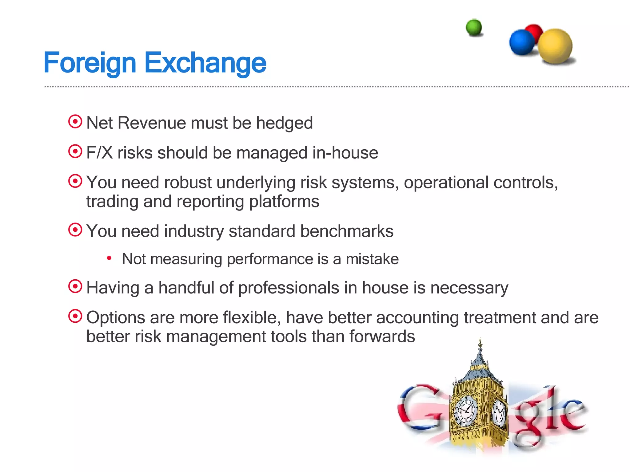 Foreign Exchange Net Revenue must be hedged F/X risks should be managed in-house You need robust underlying risk systems, operational controls, trading and reporting platforms You need industry standard benchmarks Not measuring performance is a mistake Having a handful of professionals in house is necessary Options are more flexible, have better accounting treatment and are better risk management tools than forwards 