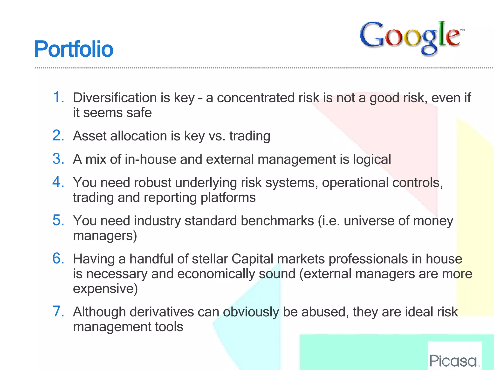 Diversification is key – a concentrated risk is not a good risk, even if it seems safe Asset allocation is key vs. trading A mix of in-house and external management is logical You need robust underlying risk systems, operational controls, trading and reporting platforms You need industry standard benchmarks (i.e. universe of money managers) Having a handful of stellar Capital markets professionals in house is necessary and economically sound (external managers are more expensive) Although derivatives can obviously be abused, they are ideal risk management tools Portfolio 
