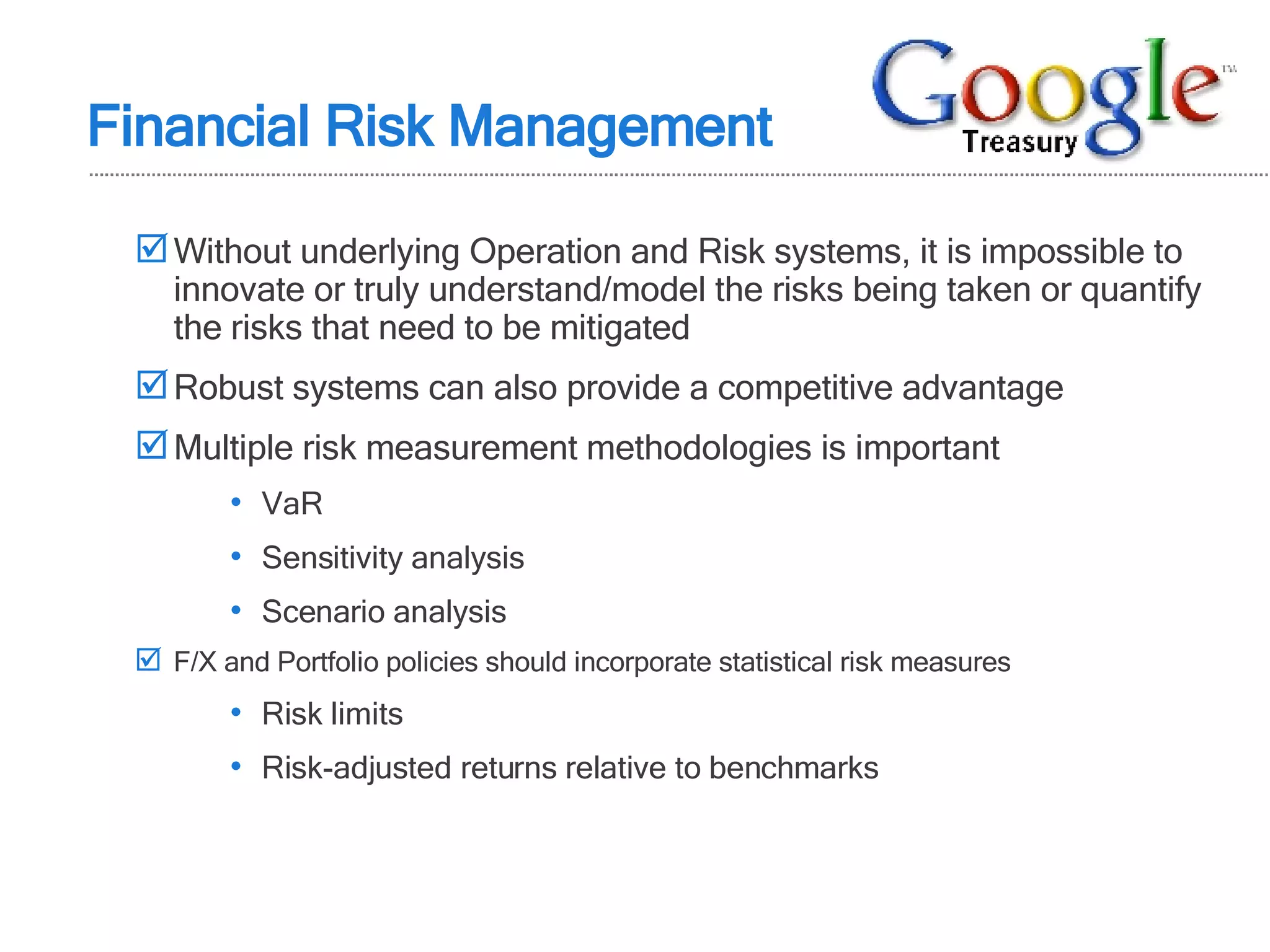 Financial Risk Management Without underlying Operation and Risk systems, it is impossible to innovate or truly understand/model the risks being taken or quantify the risks that need to be mitigated Robust systems can also provide a competitive advantage Multiple risk measurement methodologies is important VaR Sensitivity analysis Scenario analysis F/X and Portfolio policies should incorporate statistical risk measures Risk limits Risk-adjusted returns relative to benchmarks 