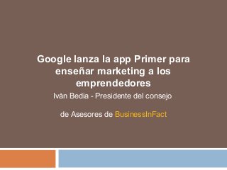 Google lanza la app Primer para 
enseñar marketing a los 
emprendedores 
Iván Bedia - Presidente del consejo 
de Asesores de BusinessInFact 
 
