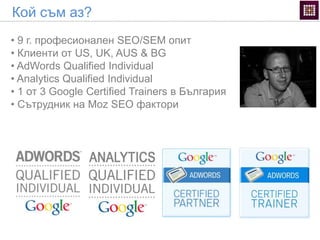 • 9 г. професионален SEO/SEM опит
• Клиенти от US, UK, AUS & BG
• AdWords Qualified Individual
• Analytics Qualified Individual
• 1 от 3 Google Certified Trainers в България
• Сътрудник на Moz SEO фактори
Кой съм аз?
 