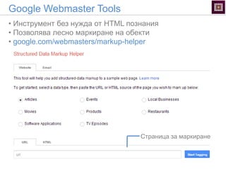 Google Webmaster Tools
• Инструмент без нужда от HTML познания
• Позволява лесно маркиране на обекти
• google.com/webmasters/markup-helper
Страница за маркиране
 