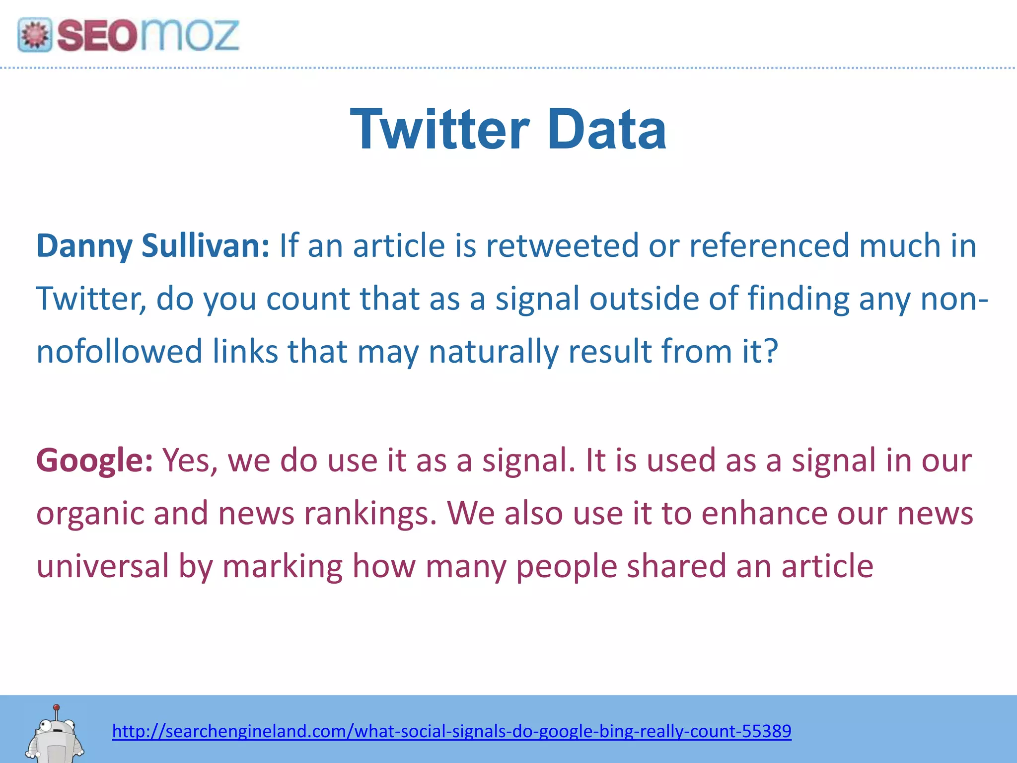 Twitter DataDanny Sullivan: If an article is retweeted or referenced much in Twitter, do you count that as a signal outside of finding any non-nofollowed links that may naturally result from it?Google: Yes, we do use it as a signal. It is used as a signal in our organic and news rankings. We also use it to enhance our news universal by marking how many people shared an article http://searchengineland.com/what-social-signals-do-google-bing-really-count-55389
