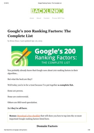 5/1/2015 Google Ranking Factors: The Complete List
http://backlinko.com/google­ranking­factors 1/38
Google’s 200 Ranking Factors: The
Complete List
by Brian Dean | Last updated Apr. 20, 2015
You probably already know that Google uses about 200 ranking factors in their
algorithm…
But what the heck are they?
Well today you’re in for a treat because I’ve put together a complete list.
Some are proven.
Some are controversial.
Others are SEO nerd speculation.
But they’re all here.
Bonus: Download a free checklist that will show you how to tap into the 10 most
important Google ranking factors listed here.
Domain Factors
Home About Contact Proven SEO Tips
 