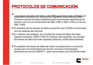 5/21/2018 Curso Insite 7.6 - slidepdf.com
http://slidepdf.com/reader/full/curso-insite-76 10/104
PROTOCOLOS DE COMUNICACIÓN
Los enlaces de datos del motor y del OEM igualmente están definidos por
estándares escritos por la Sociedad de Ingenieros Automotrices (SAE).
Cummins usa dos de tales estándares para herramientas electrónicas de
servicio. Uno es una combinación de SAE J1587 y SAE J1708 y el otro es
SAE J1939
El propósito de los enlaces de datos es permitir que el ECM se comunique
con los sistemas del vehículo
En motores más antiguos, los circuitos del enlace de datos del motor
soportan protocolo J1587/J1708. En motores más recientes, los circuitos
del enlace de datos del motor soportan protocolo J1939 adicionalmente.
El propósito del enlace de datos del motor es proporcionar un punto de
acceso para una herramienta de servicio, tal como la herramienta
electrónica de servicio INSITE™, para comunicarse con el ECM del motor
8/14/2014 Cummins Confidential ING. FRANCISCO RAMOS
10
 