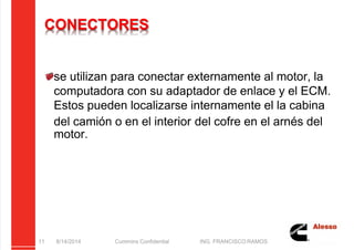 5/21/2018 Curso Insite 7.6 - slidepdf.com
http://slidepdf.com/reader/full/curso-insite-76 11/104
CONECTORES
se utilizan para conectar externamente al motor, la
computadora con su adaptador de enlace y el ECM.
Estos pueden localizarse internamente el la cabina
del camión o en el interior del cofre en el arnés del
motor.
8/14/2014 Cummins Confidential ING. FRANCISCO RAMOS
11
 