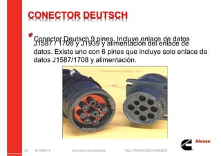 5/21/2018 Curso Insite 7.6 - slidepdf.com
http://slidepdf.com/reader/full/curso-insite-76 12/104
CONECTOR DEUTSCH
Conector Deutsch 9 pines. Incluye enlace de datos
J1587 / 1708 y J1939 y alimentación del enlace de
datos. Existe uno con 6 pines que incluye solo enlace de
datos J1587/1708 y alimentación.
8/14/2014 Cummins Confidential ING. FRANCISCO RAMOS
12
 