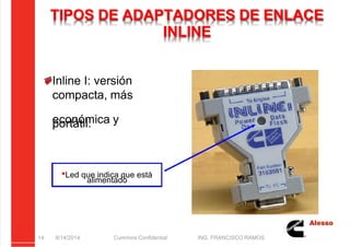 5/21/2018 Curso Insite 7.6 - slidepdf.com
http://slidepdf.com/reader/full/curso-insite-76 14/104
TIPOS DE ADAPTADORES DE ENLACE
INLINE
8/14/2014 Cummins Confidential ING. FRANCISCO RAMOS
14
Inline I: versión
compacta, más
económica y
portátil.
Led que indica que está
alimentado
 