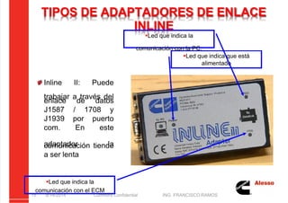 5/21/2018 Curso Insite 7.6 - slidepdf.com
http://slidepdf.com/reader/full/curso-insite-76 15/104
TIPOS DE ADAPTADORES DE ENLACE
INLINE
8/14/2014 Cummins Confidential ING. FRANCISCO RAMOS
15
Inline II: Puede
trabajar a través del
enlace de datos
J1587 / 1708 y
J1939 por puerto
com. En este
adaptador la
comunicación tiende
a ser lenta
Led que indica que está
alimentado
Led que indica la
comunicación con la PC.
Led que indica la
comunicación con el ECM
 