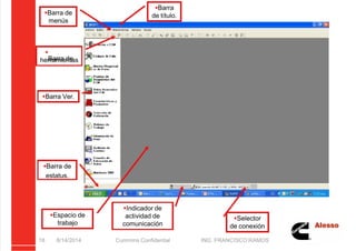 5/21/2018 Curso Insite 7.6 - slidepdf.com
http://slidepdf.com/reader/full/curso-insite-76 18/104
8/14/2014 Cummins Confidential ING. FRANCISCO RAMOS
18
Barra
de título.
Barra de
menús

Barra de
herramientas
Barra Ver.
Barra de
estatus.
Espacio de
trabajo
Selector
de conexión
Indicador de
actividad de
comunicación
 