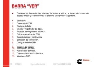 5/21/2018 Curso Insite 7.6 - slidepdf.com
http://slidepdf.com/reader/full/curso-insite-76 19/104
BARRA “VER”
Contiene las herramientas internas de Insite a utilizar, a través de íconos de
acceso directo y se encuentra a la extrema izquierda de la pantalla.
 Estas son:
1. Conectar al ECM.
2. Códigos de falla.
3. Monitor / registrador de datos.
4. Pruebas de diagnóstico del ECM.
5. Datos avanzados del ECM
6. Características y parámetros.
7. Selección de calibración.
8. Códigos de falla OBD
9. Órdenes de trabajo.
10. Información de viaje.
11. Auditoría de cambios.
12. Consulta / extracción de datos.
13. Monitores OBD.
8/14/2014 Cummins Confidential ING. FRANCISCO RAMOS
19
 