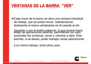 5/21/2018 Curso Insite 7.6 - slidepdf.com
http://slidepdf.com/reader/full/curso-insite-76 20/104
VENTANAS DE LA BARRA “VER”
Cada ícono de la barra ver abre una ventana individual
de trabajo, que se podrá mover, redimensionar,
deslizando el marco ubicándose en él usando el clic
izquierdo o con el botón restaurar, lo que mueve hacia
abajo las aplicaciones abiertas, permitiendo con esto
acomodar las ventanas, cerrar y volverse a abrir. Esto
permite, si se desea, poder manejar varias aplicaciones
a un mismo tiempo, entre otros usos.
8/14/2014 Cummins Confidential ING. FRANCISCO RAMOS
20
 