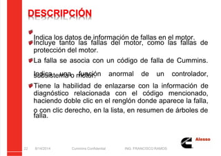 5/21/2018 Curso Insite 7.6 - slidepdf.com
http://slidepdf.com/reader/full/curso-insite-76 22/104
DESCRIPCIÓN
Indica los datos de información de fallas en el motor.
Incluye tanto las fallas del motor, como las fallas de
protección del motor.
La falla se asocia con un código de falla de Cummins.
Indica una función anormal de un controlador,
subsistema o motor.
Tiene la habilidad de enlazarse con la información de
diagnóstico relacionada con el código mencionado,
haciendo doble clic en el renglón donde aparece la falla,
o con clic derecho, en la lista, en resumen de árboles de
falla.
8/14/2014 Cummins Confidential ING. FRANCISCO RAMOS
22
 
