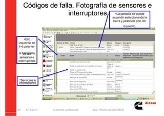 5/21/2018 Curso Insite 7.6 - slidepdf.com
http://slidepdf.com/reader/full/curso-insite-76 26/104
Códigos de falla. Fotografía de sensores e
interruptores
8/14/2014 Cummins Confidential ING. FRANCISCO RAMOS
26
Clic
izquierdo en
(+) para ver
la fotografía
de los
sensores e
interruptores
La pantalla se puede
expandir seleccionando la
barra y jalándola con clic
izquierdo.
Sensores e
interruptores
 