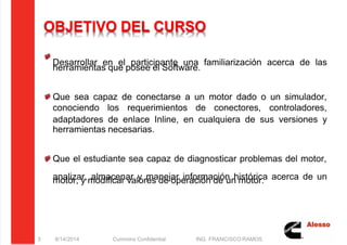 5/21/2018 Curso Insite 7.6 - slidepdf.com
http://slidepdf.com/reader/full/curso-insite-76 3/104
OBJETIVO DEL CURSO
Desarrollar en el participante una familiarización acerca de las
herramientas que posee el Software.
Que sea capaz de conectarse a un motor dado o un simulador,
conociendo los requerimientos de conectores, controladores,
adaptadores de enlace Inline, en cualquiera de sus versiones y
herramientas necesarias.
Que el estudiante sea capaz de diagnosticar problemas del motor,
analizar, almacenar y manejar información histórica acerca de un
motor, y modificar valores de operación de un motor.
8/14/2014 Cummins Confidential ING. FRANCISCO RAMOS
3
 