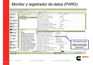5/21/2018 Curso Insite 7.6 - slidepdf.com
http://slidepdf.com/reader/full/curso-insite-76 37/104
Monitor y registrador de datos (PARO)
8/14/2014 Cummins Confidential ING. FRANCISCO RAMOS
37
Clic derecho para
parar, poner pausa,
imprimir o remover
parámetros.
 